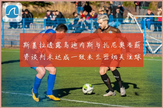 斯基拉透露乌迪内斯与扎尼奥洛薪资谈判未达成一致米兰密切关注球员动态