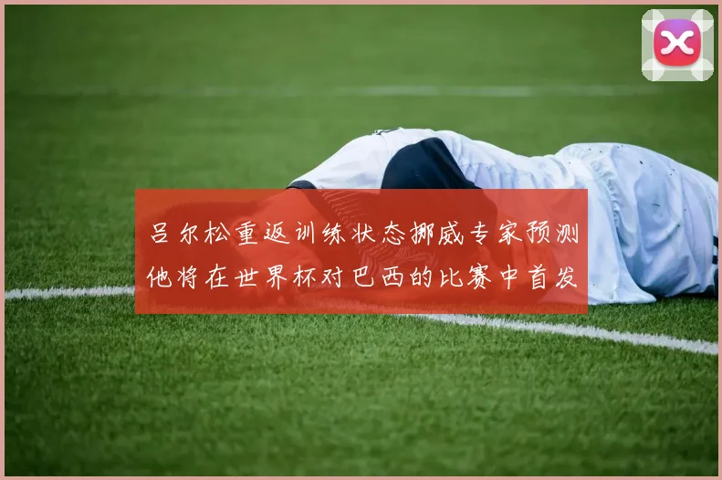 吕尔松重返训练状态挪威专家预测他将在世界杯对巴西的比赛中首发出战