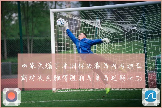回家天塌了非洲杯决赛马内与迪亚斯对决利雅得胜利与皇马近期状态堪忧