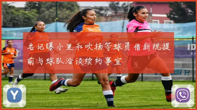 名记曝小里和吹杨等球员借新规提前与球队洽谈续约事宜