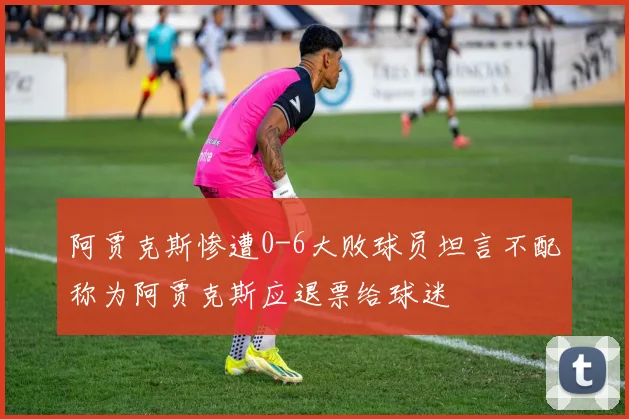 阿贾克斯惨遭0-6大败球员坦言不配称为阿贾克斯应退票给球迷