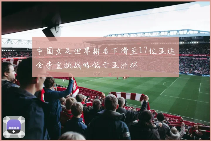 中国女足世界排名下滑至17位亚运会夺金挑战略低于亚洲杯