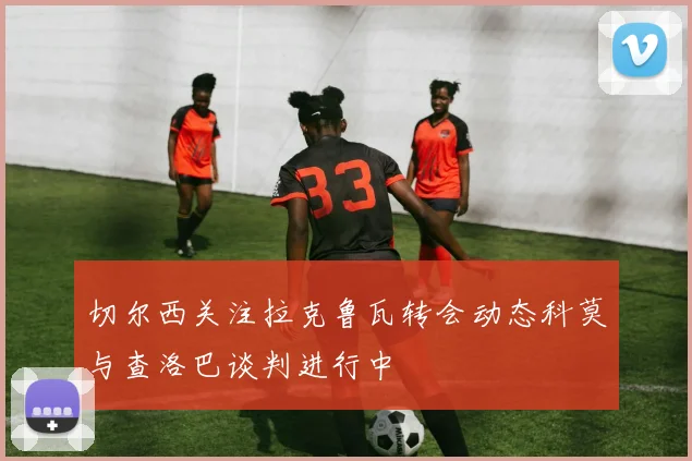 切尔西关注拉克鲁瓦转会动态科莫与查洛巴谈判进行中