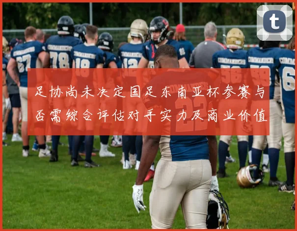 足协尚未决定国足东南亚杯参赛与否需综合评估对手实力及商业价值