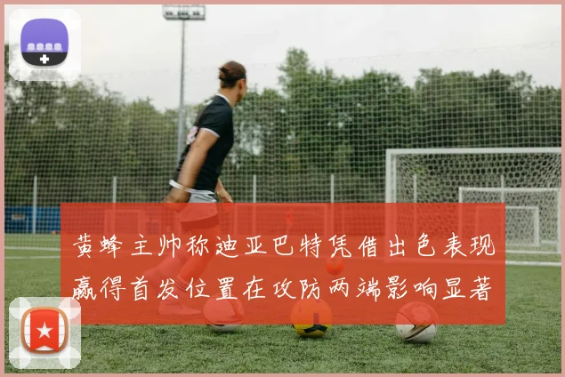 黄蜂主帅称迪亚巴特凭借出色表现赢得首发位置在攻防两端影响显著