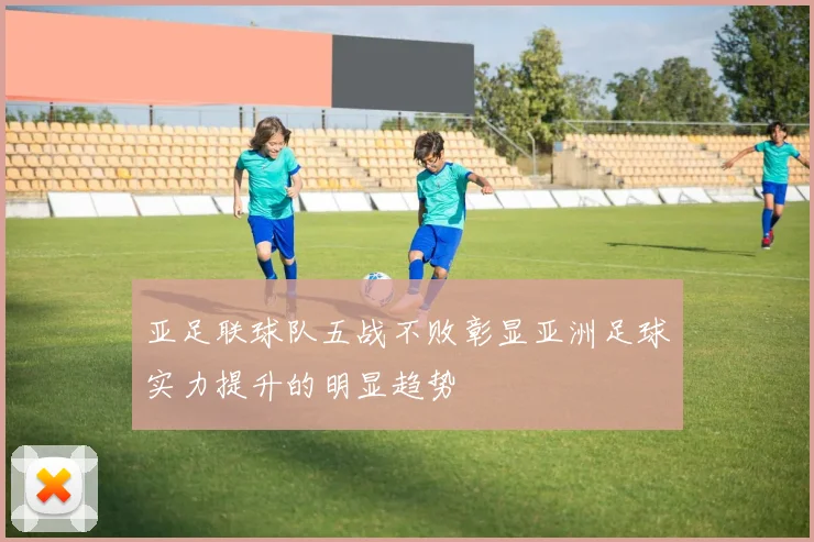 亚足联球队五战不败彰显亚洲足球实力提升的明显趋势