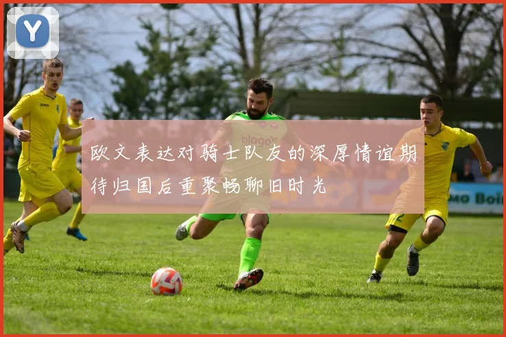 欧文表达对骑士队友的深厚情谊期待归国后重聚畅聊旧时光