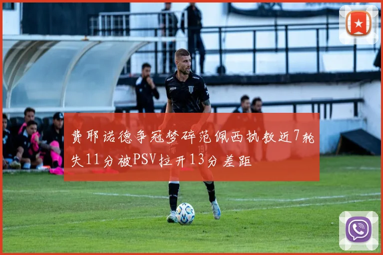 费耶诺德争冠梦碎范佩西执教近7轮失11分被PSV拉开13分差距