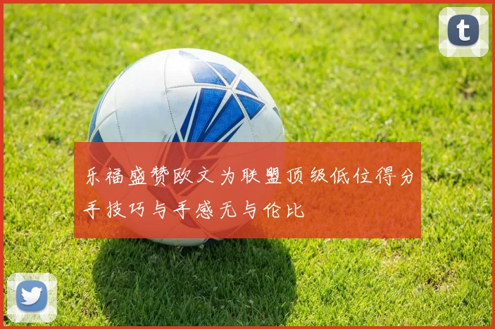 乐福盛赞欧文为联盟顶级低位得分手技巧与手感无与伦比
