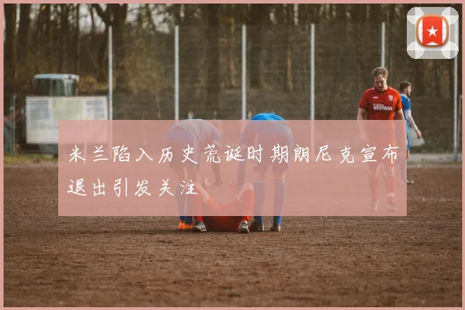 米兰陷入历史荒诞时期朗尼克宣布退出引发关注