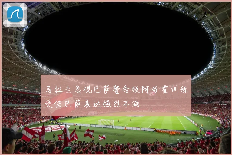 乌拉圭忽视巴萨警告致阿劳霍训练受伤巴萨表达强烈不满