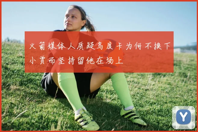 火箭媒体人质疑乌度卡为何不换下小贾而坚持留他在场上