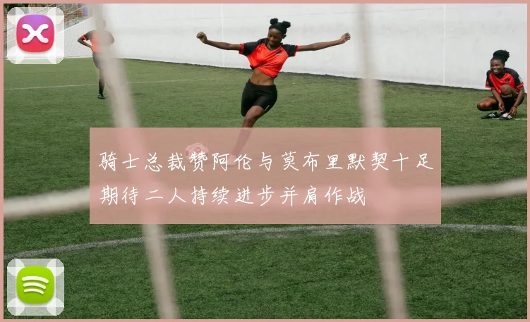 骑士总裁赞阿伦与莫布里默契十足期待二人持续进步并肩作战