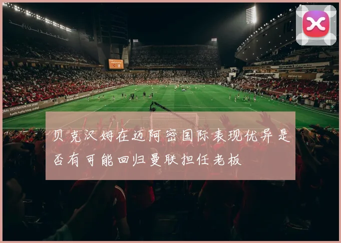 贝克汉姆在迈阿密国际表现优异是否有可能回归曼联担任老板
