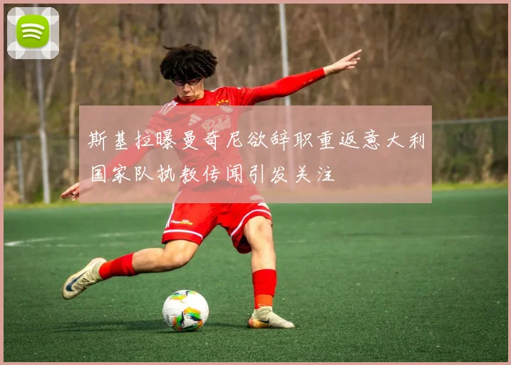 斯基拉曝曼奇尼欲辞职重返意大利国家队执教传闻引发关注
