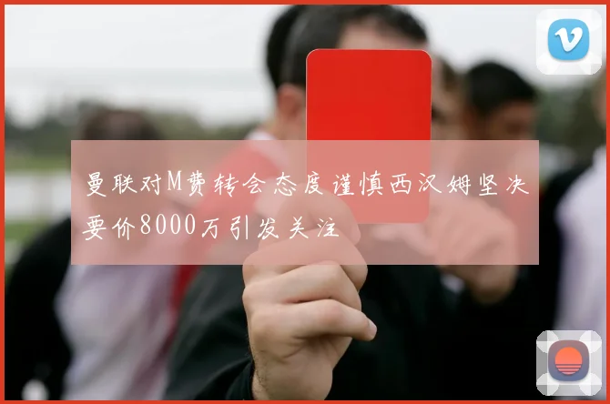 曼联对M费转会态度谨慎西汉姆坚决要价8000万引发关注
