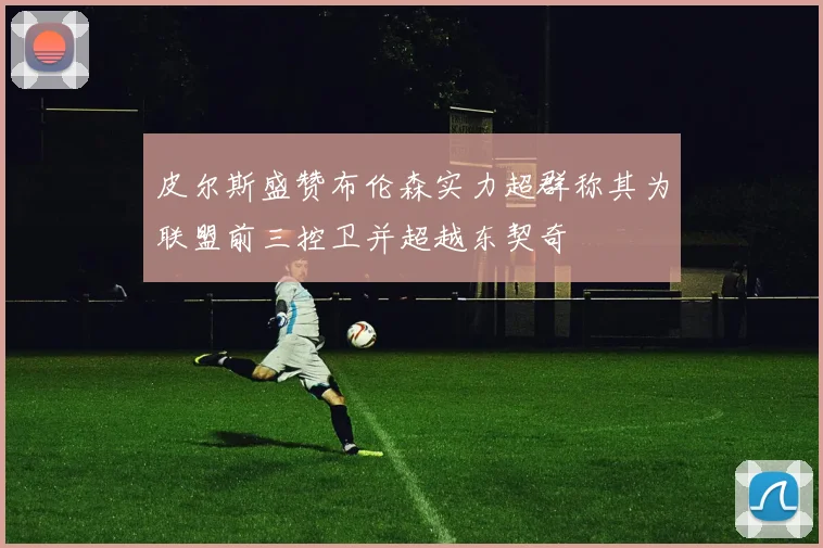皮尔斯盛赞布伦森实力超群称其为联盟前三控卫并超越东契奇