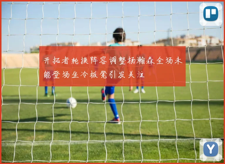 开拓者轮换阵容调整杨瀚森全场未能登场坐冷板凳引发关注