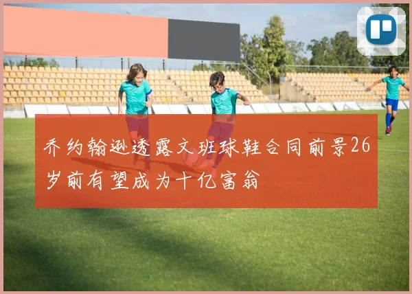 乔约翰逊透露文班球鞋合同前景26岁前有望成为十亿富翁