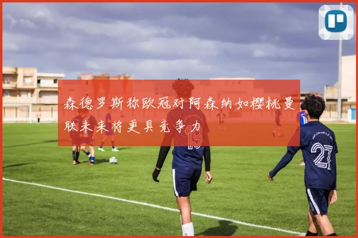 森德罗斯称欧冠对阿森纳如樱桃曼联未来将更具竞争力