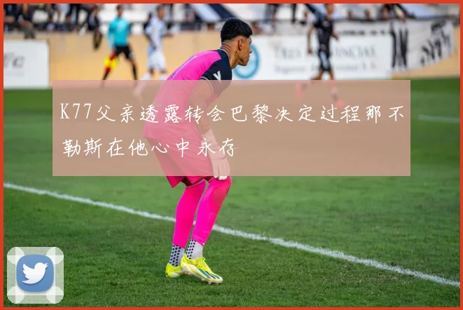 K77父亲透露转会巴黎决定过程那不勒斯在他心中永存