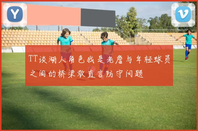 TT谈湖人角色我是老詹与年轻球员之间的桥梁敢直言防守问题